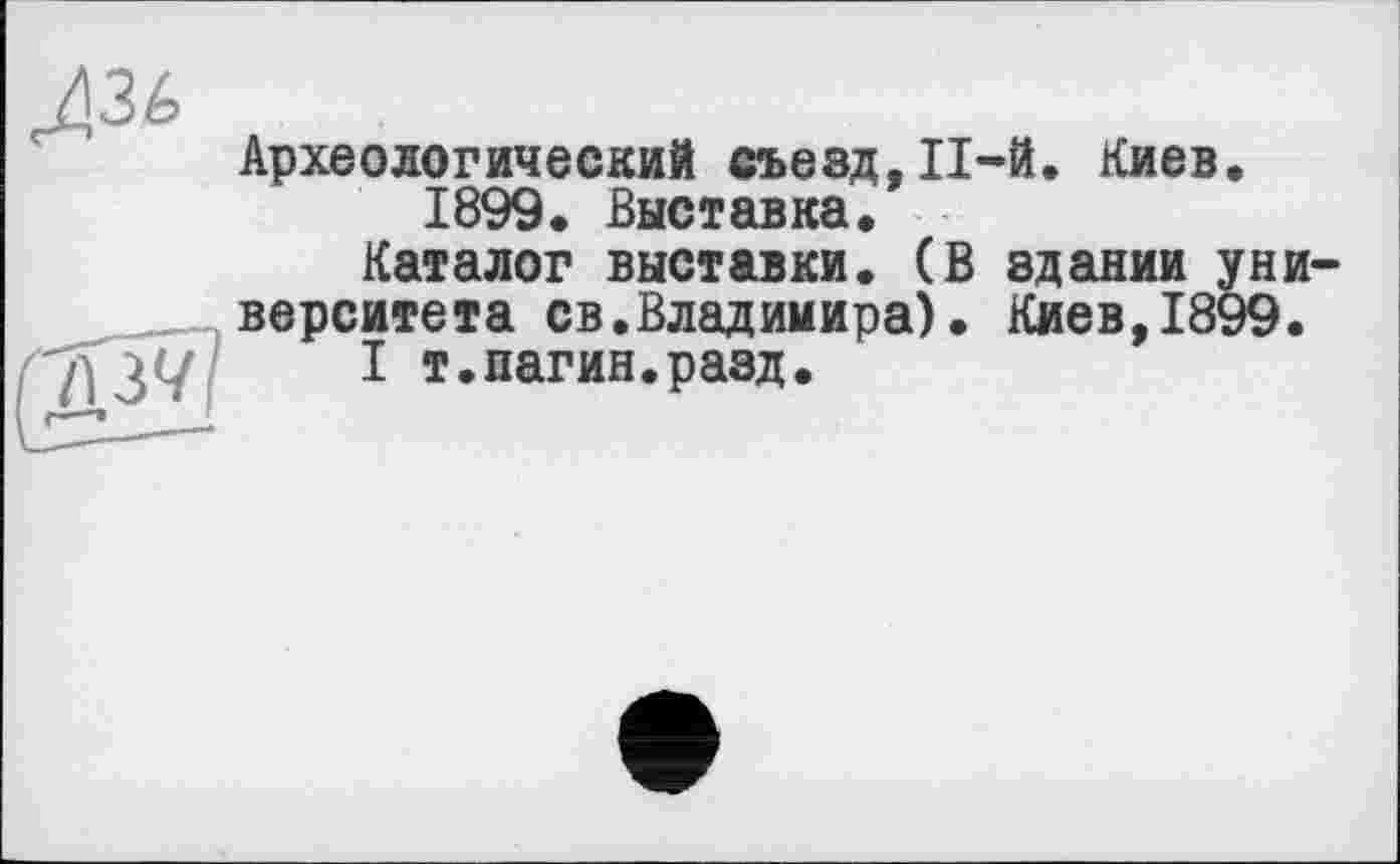 ﻿^36
Археологический съезд, П-й. Киев.
1899. Выставка.
Каталог выставки. (В здании университета св.Владимира). Киев,1899.
I т.пагин.разд.